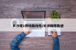 长沙现1例核酸阳性/长沙阳性轨迹