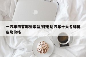 一汽丰田有哪些车型/纯电动汽车十大名牌排名及价格