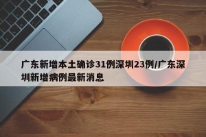 广东新增本土确诊31例深圳23例/广东深圳新增病例最新消息