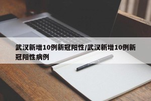 武汉新增10例新冠阳性/武汉新增10例新冠阳性病例