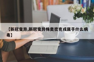 【新冠变异,新冠变异株奥密克戎属于什么病毒】