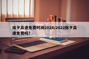除夕高速免费时间2024/2022除夕高速免费吗?
