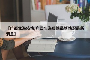 【广西北海疫情,广西北海疫情最新情况最新消息】