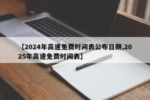 【2024年高速免费时间表公布日期,2025年高速免费时间表】