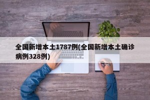 全国新增本土1787例(全国新增本土确诊病例328例)