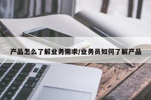 产品怎么了解业务需求/业务员如何了解产品