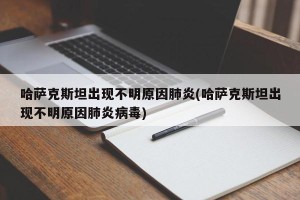 哈萨克斯坦出现不明原因肺炎(哈萨克斯坦出现不明原因肺炎病毒)