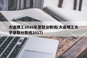 大连理工2016年录取分数线(大连理工大学录取分数线2017)