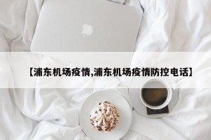 【浦东机场疫情,浦东机场疫情防控电话】