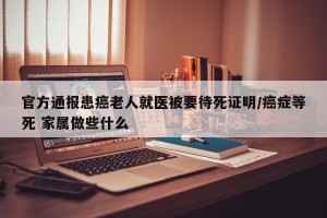官方通报患癌老人就医被要待死证明/癌症等死 家属做些什么