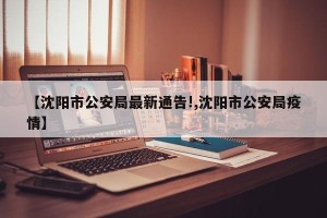 【沈阳市公安局最新通告!,沈阳市公安局疫情】