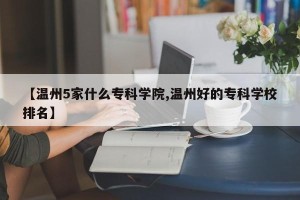 【温州5家什么专科学院,温州好的专科学校排名】