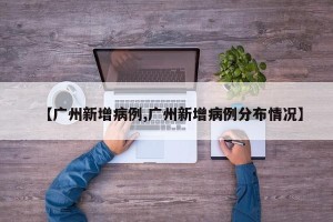 【广州新增病例,广州新增病例分布情况】