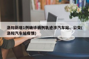 洛阳新增1例确诊病例轨迹涉汽车站、公交(洛阳汽车站疫情)