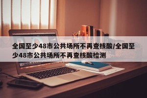 全国至少48市公共场所不再查核酸/全国至少48市公共场所不再查核酸检测