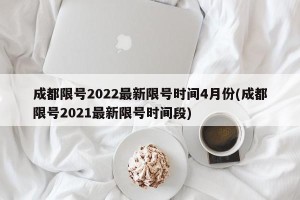 成都限号2022最新限号时间4月份(成都限号2021最新限号时间段)