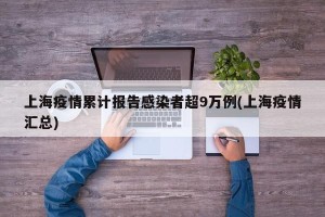 上海疫情累计报告感染者超9万例(上海疫情汇总)