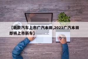 【新款汽车上市广汽本田,2021广汽本田即将上市新车】