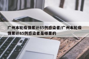 广州本轮疫情累计85例感染者/广州本轮疫情累计85例感染者是哪里的