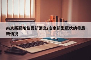 南京新冠阳性最新消息/南京新型冠状病毒最新情况