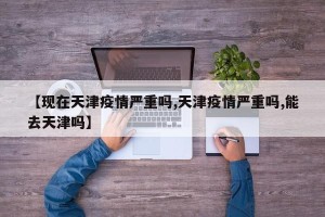 【现在天津疫情严重吗,天津疫情严重吗,能去天津吗】