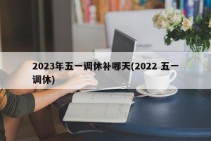 2023年五一调休补哪天(2022 五一调休)