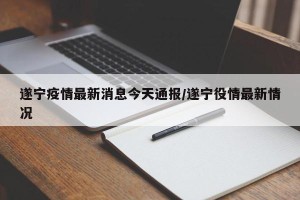 遂宁疫情最新消息今天通报/遂宁役情最新情况