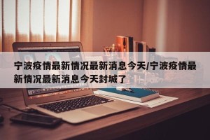 宁波疫情最新情况最新消息今天/宁波疫情最新情况最新消息今天封城了