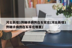 河北新增1例确诊病例在石家庄(河北新增1例确诊病例在石家庄哪里)