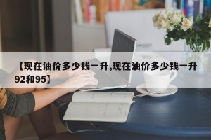 【现在油价多少钱一升,现在油价多少钱一升92和95】