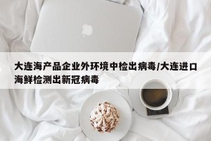 大连海产品企业外环境中检出病毒/大连进口海鲜检测出新冠病毒