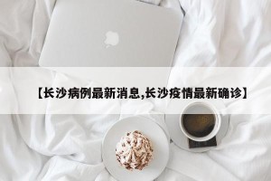 【长沙病例最新消息,长沙疫情最新确诊】