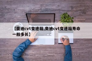 【奥迪cvt变速箱,奥迪cvt变速箱寿命一般多长】