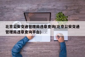 北京公安交通管理局违章查询(北京公安交通管理局违章查询平台)