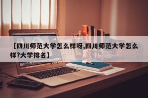 【四川师范大学怎么样呀,四川师范大学怎么样?大学排名】