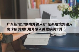 广东新增17例境外输入/广东新增境外输入确诊病例3例,境外输入关联病例5例