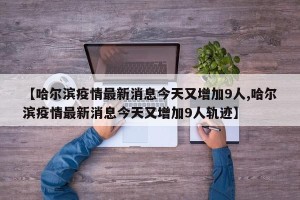 【哈尔滨疫情最新消息今天又增加9人,哈尔滨疫情最新消息今天又增加9人轨迹】