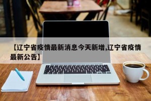 【辽宁省疫情最新消息今天新增,辽宁省疫情最新公告】