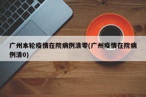 广州本轮疫情在院病例清零(广州疫情在院病例清0)