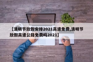 【清明节放假安排2021高速免费,清明节放假高速公路免费吗2021】