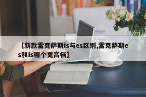 【新款雷克萨斯is与es区别,雷克萨斯es和is哪个更高档】