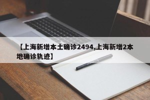 【上海新增本土确诊2494,上海新增2本地确诊轨迹】