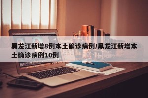 黑龙江新增8例本土确诊病例/黑龙江新增本土确诊病例10例