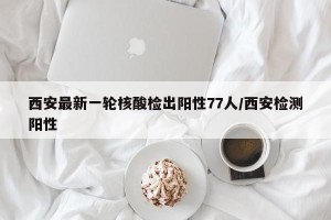 西安最新一轮核酸检出阳性77人/西安检测阳性