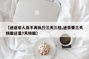 【进返京人员不再执行三天三检,进京要三天核酸还是7天核酸】