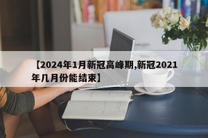 【2024年1月新冠高峰期,新冠2021年几月份能结束】