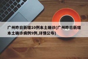 广州昨日新增10例本土确诊(广州昨日新增本土确诊病例9例,详情公布)