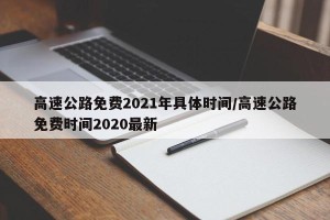 高速公路免费2021年具体时间/高速公路免费时间2020最新