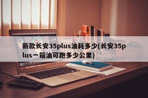新款长安35plus油耗多少(长安35plus一箱油可跑多少公里)