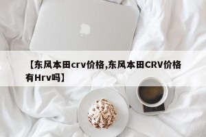 【东风本田crv价格,东风本田CRV价格有Hrv吗】
